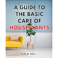A Guide To The Basic Care Of Houseplants: The Guide to Choosing, Caring, and Growing Your Indoor Plants | Unlock the Secrets of Houseplant Care with Expert Tips and Survival Strategies