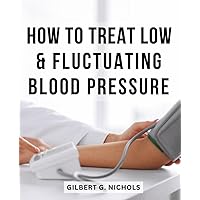 How To Treat Low & Fluctuating Blood Pressure: A Guide to Understanding Low and Fluctuating Blood Pressure | Unveiling Symptoms, Exploring Causes, and Empowering Solutions for Optimal Health