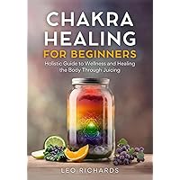 Chakra Healing for Beginners: Holistic Guide to Wellness and Healing the Body Through Juicing