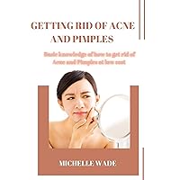 GETTING RID OF ACNE AND PIMPLES : Basic knowledge of how to get rid of Acne and Pimples at low cost