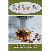 Fresh Herbal Tea: Make Your Own Herbal Tea Blends With Healthy Recipes, Simple Guide & Benefits: Tea Recipes For Women'S Wellness