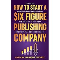 How To Start A Six Figure Publishing Company: A Guide for Ambitious Female Entrepreneurs Who Are Ready to Transform a Formerly Male-Dominated Industry