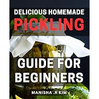 Delicious Homemade Pickling Guide for Beginners: A Flavorful Journey into the World for Novice Home-Chefs, Exploring Timeless Techniques and Savory Recipes