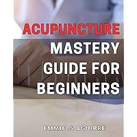 Acupuncture Mastery Guide for Beginners: Unlock the Healing Potential: Your Complete to the Ancient Art of Eastern Medicine