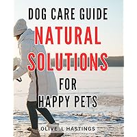 Dog Care Guide: Natural Solutions for Happy Pets: Healthy Habits and Holistic Techniques for Blissful Canine Companions