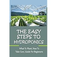 The Easy Steps To Hydroponics: What To Plant, How To Take Care, Guide For Beginners: Learn How To Quickly Grow Organic Vegetables