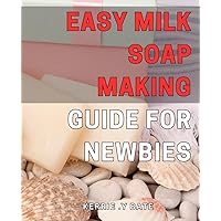 Easy Milk Soap Making Guide for Newbies: Simple Steps to Mastering Milk Soap Making at Home - Beginner's Guide to Crafting Luxurious Bars for Everyday Use