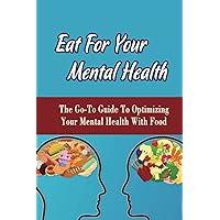 Eat For Your Mental Health: The Go-To Guide To Optimizing Your Mental Health With Food