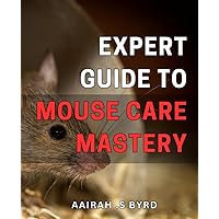 Expert Guide to Mouse Care Mastery: The Ultimate Handbook for Raising Happy and Healthy Mice