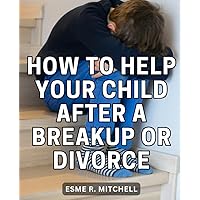 How To Help Your Child After A Breakup Or Divorce: Empower Your Parenting Journey with Expert Insights on Navigating Divorce and Cultivating Resilience in Your Children