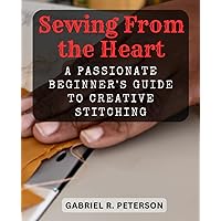Sewing From the Heart: A Passionate Beginner's Guide to Creative Stitching: Ignite Your Love for Sewing, Master Essential Techniques, and Craft Personalized Creations