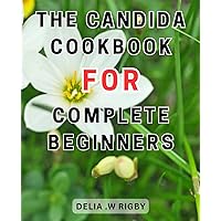 The Candida Cookbook For Complete Beginners: Nourishing Meals: A Holistic Guide to Overcoming Candida-Overgrowth, Enhancing Digestion, and Strengthening Immunity