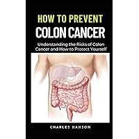 How To Prevent Colon Cancer: Understanding the Risks of Colon Cancer and How to Protect Yourself How To Prevent Colon Cancer: Understanding the Risks of Colon Cancer and How to Protect Yourself Paperback Kindle