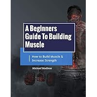 A Beginners Guide to Building Muscle: How to Build Muscle and Increase Strength