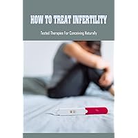 How To Treat Infertility: Tested Therapies For Conceiving Naturally: Natural Treatments For Enhancing Your Fertility