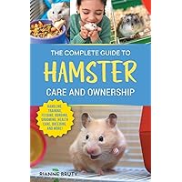 The Complete Guide to Hamster Care and Ownership: Covering Breeds, Enclosures, Handling, Training, Feeding, Bonding, Grooming, Health Care, Breeding, and More!