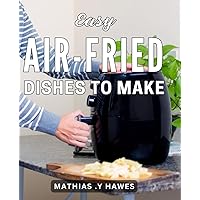 Easy Air-Fried Dishes To Make: Deliciously Healthy Air-Fried Recipes: Effortlessly Master the Art of Flavorful Culinary Creations