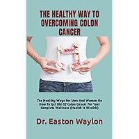THE HEALTHY WAY TO OVERCOMING COLON CANCER: The Healthy Ways For Men And Women On How To Get Rid Of Colon Cancer For Your Complete Wellness (Health Is Wealth)