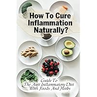 How To Cure Inflammation Naturally?: Guide To The Anti Inflammatory Diet With Foods And Herbs