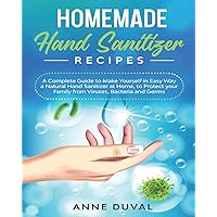 Homemade Hand Sanitizer Recipes: A Complete Guide to Quickly Make Yourself a Natural Hand Sanitizer at Home, to Protect your Family from Viruses, Bacteria and Germs