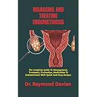 MANAGING AND TREATING ENDOMETRIOSIS: The Complete Guide To Management, Treatment, Prevention, Medication To Endometriosis With Quick And Easy Recipes