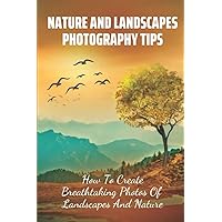 Nature And Landscapes Photography Tips: How To Create Breathtaking Photos Of Landscapes And Nature: How To Take Better Nature Photos