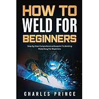 How to Weld for Beginners: Step By Step Comprehensive Blueprint to Welding Made Easy for Beginners How to Weld for Beginners: Step By Step Comprehensive Blueprint to Welding Made Easy for Beginners Paperback Kindle Hardcover