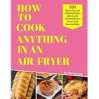 HOW TO COOK ANYTHING IN AN AIR FRYER: 120 Quick, Easy and Delicious Recipes with Step-By-Step Instructions to Fry, Grill, Roast and Bake