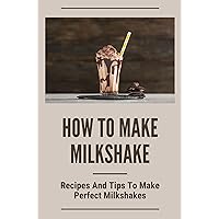 How To Make Milkshake: Recipes And Tips To Make Perfect Milkshakes: Milkshake Smoothie Recipes
