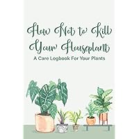 How Not To Kill Your Houseplant A Care Logbook For Your Plants: A Notebook For Indoor Plant Management, Special Care Journal And Record Book For Houseplants