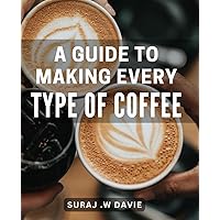 A Guide To Making Every Type Of Coffee: The Ultimate Lover's Handbook: Step-by-Step to Crafting Irresistible Beverages for the Perfect Gift.