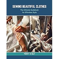 Sewing Beautiful Clothes: The Ultimate Guidebook for Effortless Style