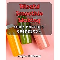 Blissful Smoothie Making: Your Perfect Guidebook: Unlocking the Secrets to Delicious, Nutritious Smoothies in Minutes!