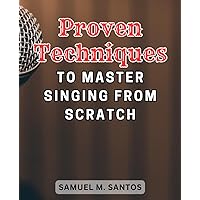 Proven Techniques to Master Singing from Scratch: Unlock Your Vocal Potential with Tested Methods to Excel in Singing from the Ground Up