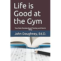 Life is Good at the Gym: You Hate Standardized Testing, and Here's Why! (Everything You Wanted to Know About Public Education, But Were Afraid to Ask) Life is Good at the Gym: You Hate Standardized Testing, and Here's Why! (Everything You Wanted to Know About Public Education, But Were Afraid to Ask) Paperback Kindle