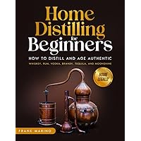 Home Distilling for Beginners: How to Distill and Age Authentic Whiskey, Rum, Vodka, Brandy, Tequila, and Moonshine at Home Legally