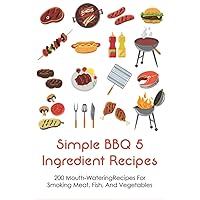 Simple BBQ 5 Ingredient Recipes: 200 Mouth-WateringRecipes For Smoking Meat, Fish, And Vegetables: Tips For The Perfect Bbq