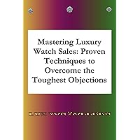 Mastering Luxury Watch Sales Proven Techniques to Overcome the Toughest Objections: Detailed answers with many examples, making you an expert in the sale of luxury watches