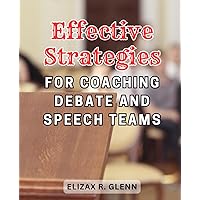 Effective Strategies for Coaching Debate and Speech Teams: Proven Techniques to Elevate Performance and Propel Success for Debate and Speech Team Coaches