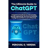 The Ultimate Guide to ChatGPT: A beginner's handbook to understanding prompt engineering, the future of artificial intelligence and how to use it effectively