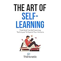 The Art Of Self-Learning: Tried-And-True Self-Learning Techniques To Expand Your Horizons (Self-Learning Mastery)