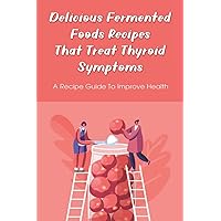 Delicious Fermented Foods Recipes That Treat Thyroid Symptoms: A Recipe Guide To Improve Health: Delicious Recipes For Fermentation