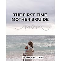 The First-Time Mother's Guide: A Guide for First-Time Moms on Newborn Care, Postpartum Recovery, and Self-Care | Nurturing Your Baby, Healing Your Body, and Embracing the Journey of Motherhood