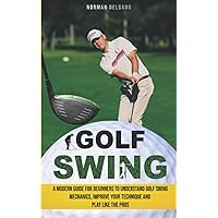Golf Swing: A Modern Guide for Beginners to Understand Golf Swing Mechanics, Improve Your Technique and Play Like the Pros