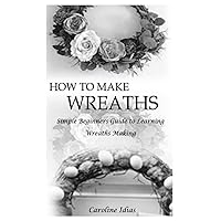 HOW TO MAKE WREATHS: Simple Beginners Guide to Learning Wreaths Making HOW TO MAKE WREATHS: Simple Beginners Guide to Learning Wreaths Making Paperback Kindle