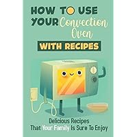 How To Use Your Convection Oven With Recipes: Delicious Recipes That Your Family Is Sure To Enjoy