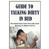Guide To Talking Dirty In Bed: Revolutionize Your Sex Life And Become A Better Lover