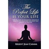 THE PERFECT LIFE Is Your Life: How we create, in the moment, thought by thought, the conditions and events that manifest in our lives