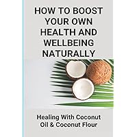 How To Boost Your Own Health And Wellbeing Naturally: Healing With Coconut Oil & Coconut Flour: Benefits Of Eating Coconut Flour