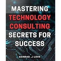 Mastering Technology Consulting: Secrets for Success: Unlocking the Power of Technology Consulting: Proven Strategies for Achieving Exceptional Results